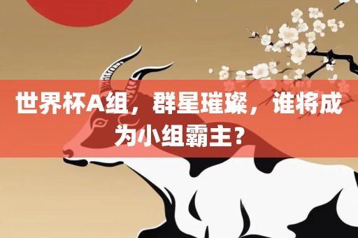 世界杯A组，群星璀璨，谁将成为小组霸主？眉山市正发家政服务有限公司