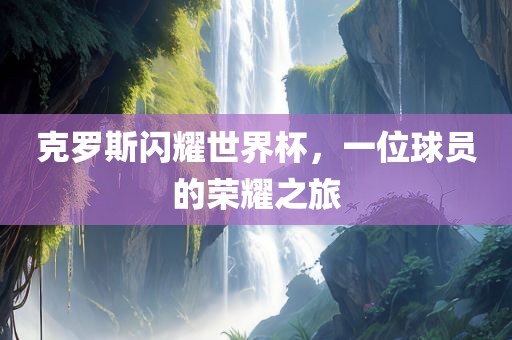 克罗斯闪耀世界杯，一位球员的荣耀之旅