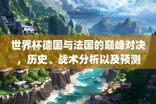 世界杯德国与法国的巅峰对决，历史、战术分析以及预测眉山市正发家政服务有限公司