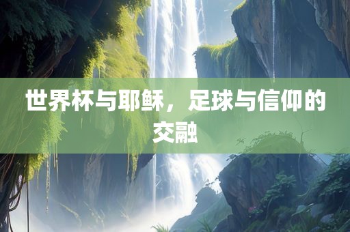 世界杯与耶稣，足球与信仰的交融眉山市正发家政服务有限公司