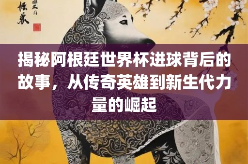 揭秘阿根廷世界杯进球背后的故事，从传奇英雄到新生代力量的崛起眉山市正发家政服务有限公司