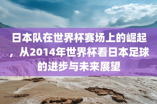 日本队在世界杯赛场上的崛起，从2014年世界杯看日本足球的进步与未来展望眉山市正发家政服务有限公司