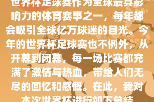 世界杯足球赛作为全球最具影响力的体育赛事之一，每年都会吸引全球亿万球迷的目光。今年的世界杯足球赛也不例外，从开幕到闭幕，每一场比赛都充满了激情与热血，带给人们无尽的回忆和感慨。在此，我对本次世界杯进行如下总结眉山市正发家政服务有限公司