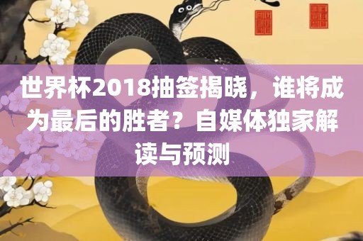 世界杯2018抽签揭晓，谁将成为最后的胜者？自媒体独家解读与预测眉山市正发家政服务有限公司