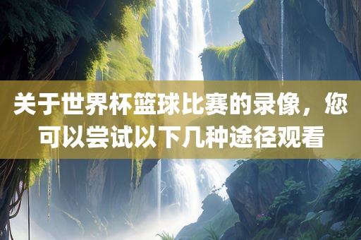 关于世界杯篮球比赛的录像，您可以尝试以下几种途径观看眉山市正发家政服务有限公司