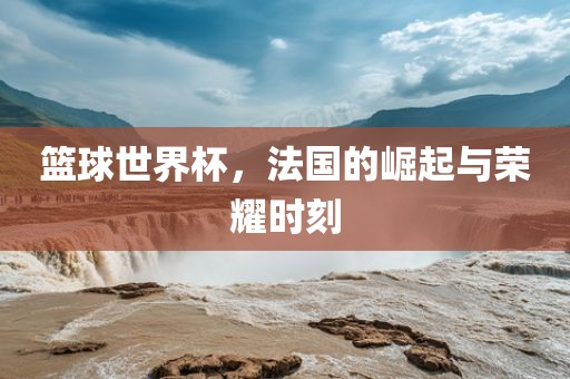 篮球世界杯，法国的崛起与荣耀时刻