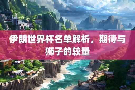 伊朗世界杯名单解析，期待与狮子的较量