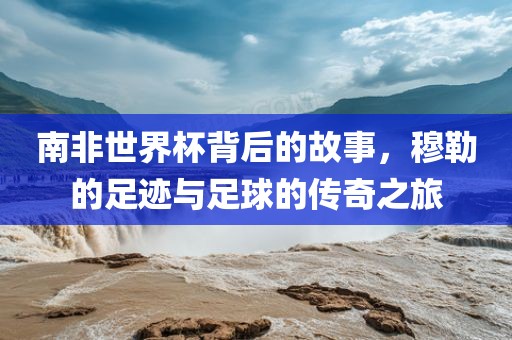 南非世界杯背后的故事，穆勒的足迹与足球的传奇之旅