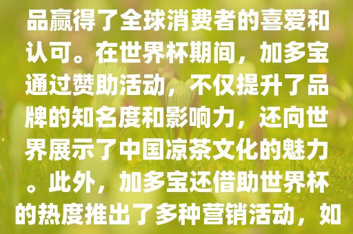 加多宝与世界杯有着紧密的联系。作为连续两届世界杯的官方赞助商，加多宝以其凉茶产品赢得了全球消费者的喜爱和认可。在世界杯期间，加多宝通过赞助活动，不仅提升了品牌的知名度和影响力，还向世界展示了中国凉茶文化的魅力。此外，加多宝还借助世界杯的热度推出了多种营销活动，如邀请明星代言、举办线上线下互动活动等，吸引了更多消费者的关注和参与。