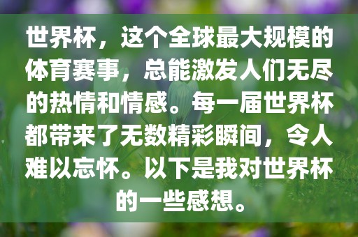 世界杯，这个全球最大规模的体育赛事，总能激发人们无尽的热情和情感。每一届世界杯都带来了无数精彩瞬间，令人难以忘怀。以下是我对世界杯的一些感想。