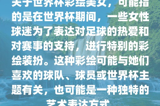 关于世界杯彩绘美女，可能指的是在世界杯期间，一些女性球迷为了表达对足球的热爱和对赛事的支持，进行特别的彩绘装扮。这种彩绘可能与她们喜欢的球队、球员或世界杯主题有关，也可能是一种独特的艺术表达方式。