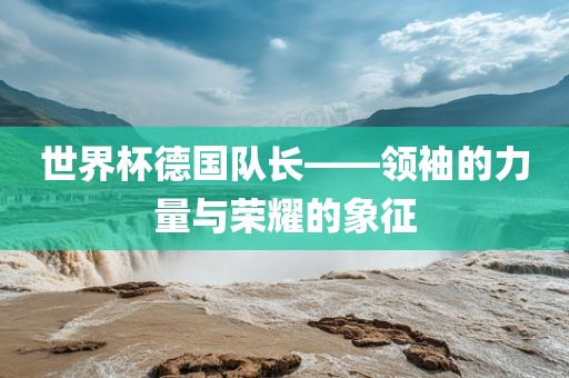世界杯德国队长——领袖的力量与荣耀的象征