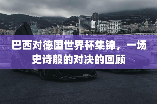 巴西对德国世界杯集锦，一场史诗般的对决的回顾