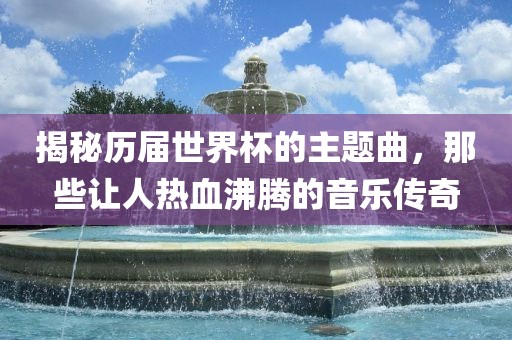 揭秘历届世界杯的主题曲，那些让人热血沸腾的音乐传奇