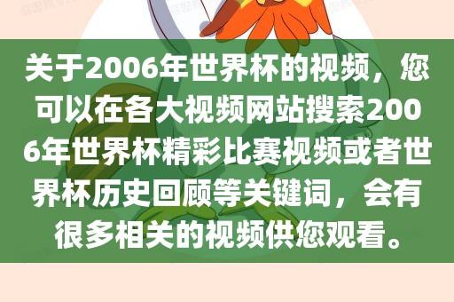 关于2006年世界杯的视频，您可以在各大视频网站搜索2006年世界杯精彩比赛视频或者世界杯历史回顾等关键词，会有很多相关的视频供您观看。