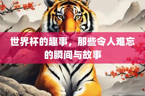 世界杯的趣事，那些令人难忘的瞬间与故事