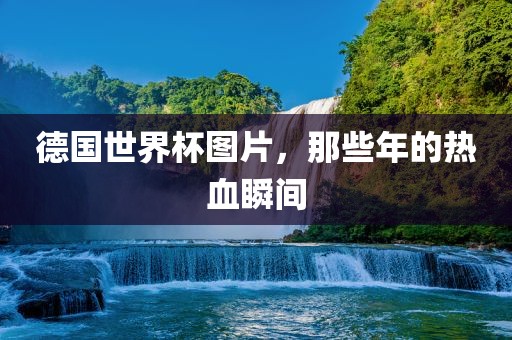 德国世界杯图片，那些年的热血瞬间