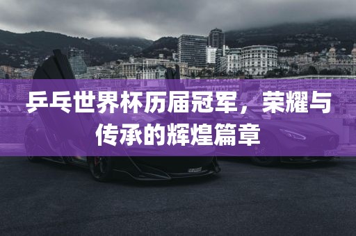 乒乓世界杯历届冠军，荣耀与传承的辉煌篇章