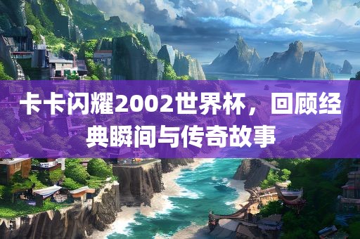 卡卡闪耀2002世界杯，回顾经典瞬间与传奇故事