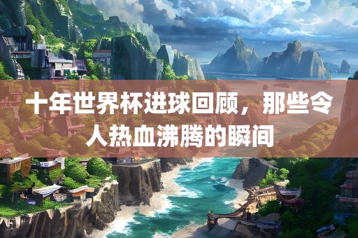 十年世界杯进球回顾，那些令人热血沸腾的瞬间