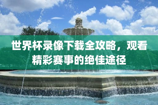 世界杯录像下载全攻略，观看精彩赛事的绝佳途径