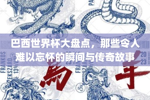 巴西世界杯大盘点，那些令人难以忘怀的瞬间与传奇故事