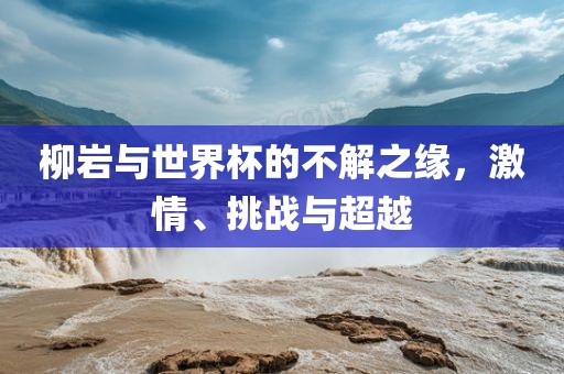 柳岩与世界杯的不解之缘，激情、挑战与超越