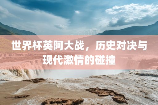 世界杯英阿大战，历史对决与现代激情的碰撞