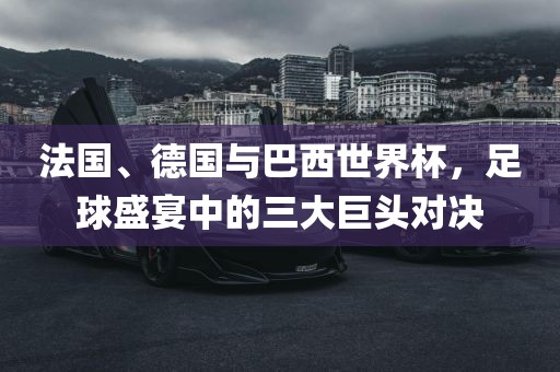 法国、德国与巴西世界杯，足球盛宴中的三大巨头对决