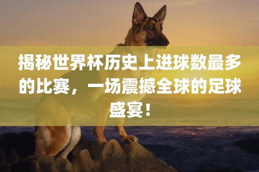 揭秘世界杯历史上进球数最多的比赛，一场震撼全球的足球盛宴！