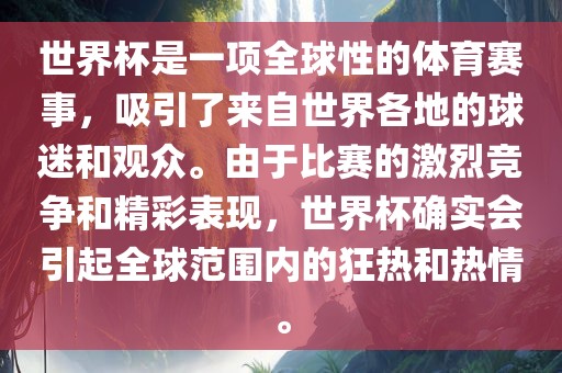 世界杯是一项全球性的体育赛事，吸引了来自世界各地的球迷和观众。由于比赛的激烈竞争和精彩表现，世界杯确实会引起全球范围内的狂热和热情。