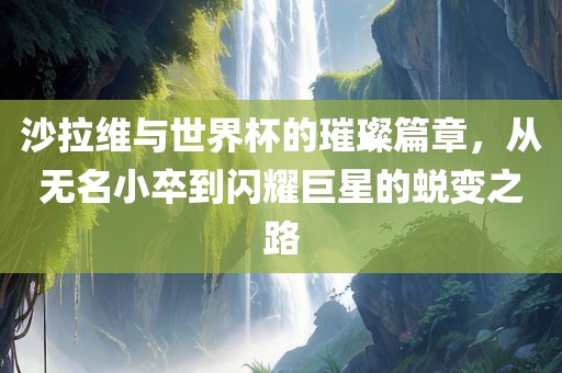 沙拉维与世界杯的璀璨篇章，从无名小卒到闪耀巨星的蜕变之路