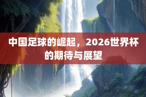 中国足球的崛起，2026世界杯的期待与展望