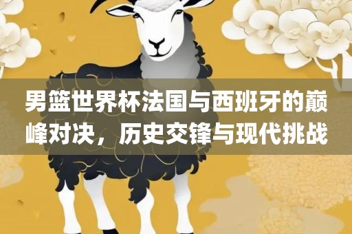 男篮世界杯法国与西班牙的巅峰对决，历史交锋与现代挑战