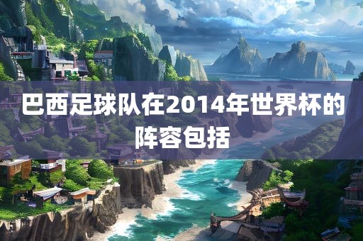 巴西足球队在2014年世界杯的阵容包括眉山市正发家政服务有限公司