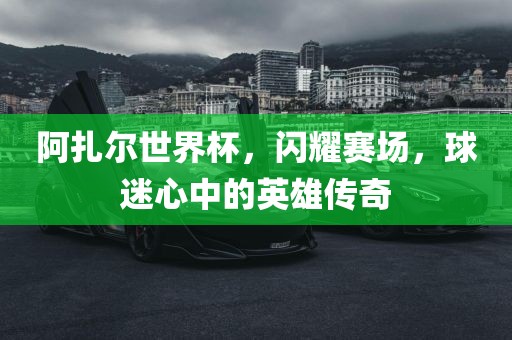 阿扎尔世界杯，闪耀赛场，球迷心中的英雄传奇