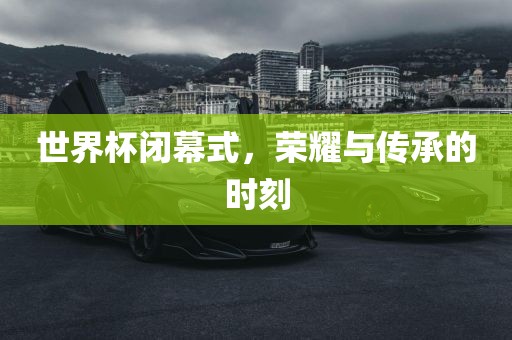 世界杯闭幕式，荣耀与传承的时刻