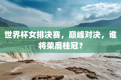 世界杯女排决赛，巅峰对决，谁将荣膺桂冠？