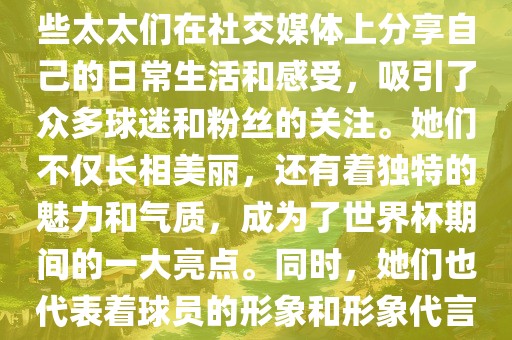 世界杯太太团是指参与世界杯的球队中球员的妻子们组成的团体。这些太太们在世界杯期间备受关注，她们的出现也为比赛增添了不少色彩和看点。这些太太们在社交媒体上分享自己的日常生活和感受，吸引了众多球迷和粉丝的关注。她们不仅长相美丽，还有着独特的魅力和气质，成为了世界杯期间的一大亮点。同时，她们也代表着球员的形象和形象代言人的角色，因此她们的穿着打扮和言行举止备受关注。总之，世界杯太太团是世界杯期间不可或缺的一部分，她们的存在让比赛更加有趣和吸引人。
