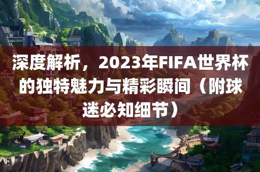 深度解析，2023年FIFA世界杯的独特魅力与精彩瞬间（附球迷必知细节）眉山市正发家政服务有限公司