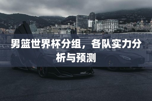 男篮世界杯分组，各队实力分析与预测眉山市正发家政服务有限公司