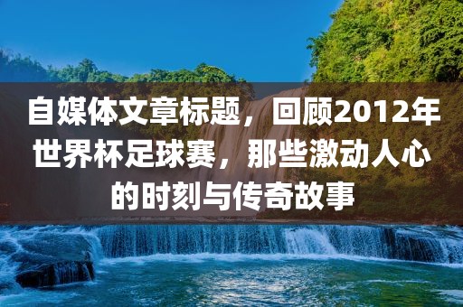 自媒体文章标题，回顾2012年世界杯足球赛，那些激动人心的时刻与传奇故事眉山市正发家政服务有限公司