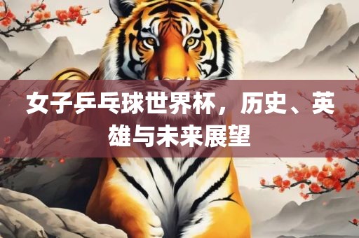 女子乒乓球世界杯，历史、英雄与未来展望