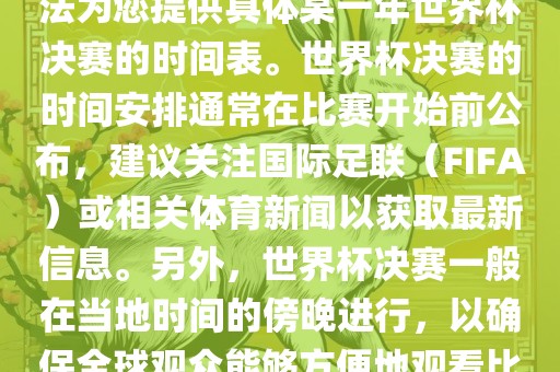 根据我所掌握的知识，暂时无法为您提供具体某一年世界杯决赛的时间表。世界杯决赛的时间安排通常在比赛开始前公布，建议关注国际足联（FIFA）或相关体育新闻以获取最新信息。另外，世界杯决赛一般在当地时间的傍晚进行，以确保全球观众能够方便地观看比赛。眉山市正发家政服务有限公司