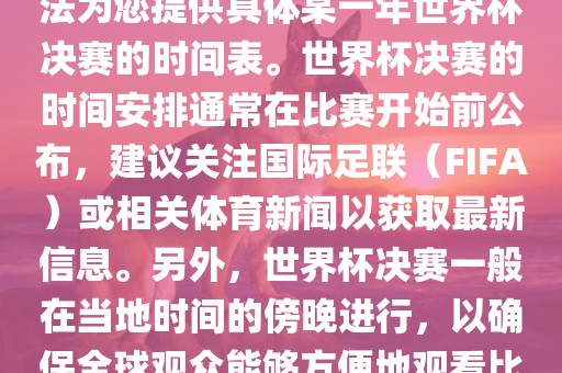 根据我所掌握的知识，暂时无法为您提供具体某一年世界杯决赛的时间表。世界杯决赛的时间安排通常在比赛开始前眉山市正发家政服务有限公司公布，建议关注国际足联（FIFA）或相关体育新闻以获取最新信息。另外，世界杯决赛一般在当地时间的傍晚进行，以确保全球观众能够方便地观看比赛。