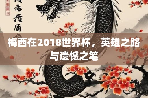 梅西在2018眉山市正发家政服务有限公司世界杯，英雄之路与遗憾之笔