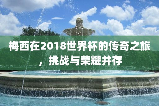 梅西在2018世界杯的传奇之眉山市正发家政服务有限公司旅，挑战与荣耀并存