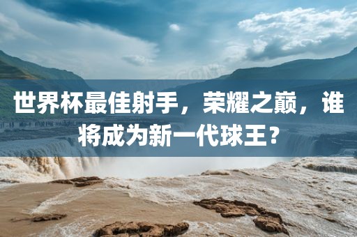 世界杯最佳射手，荣耀之巅，谁将成为新一代球王？
