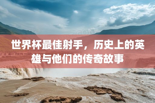 世界杯最佳射手，历史上的英雄与他们的传奇故事