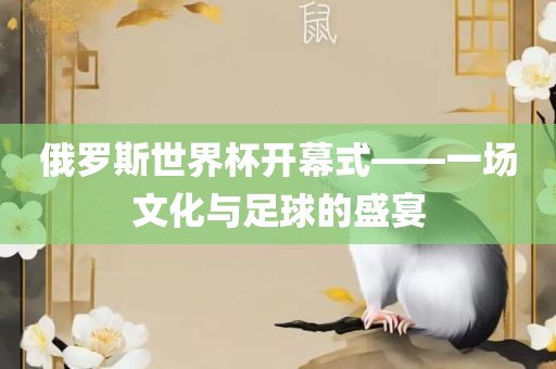 俄罗斯世界杯开幕式—眉山市正发家政服务有限公司—一场文化与足球的盛宴